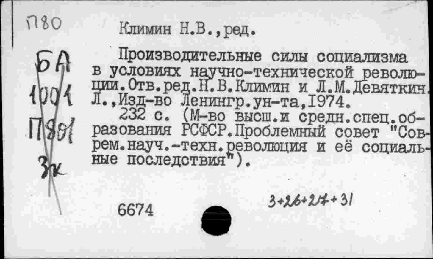 ﻿то
Климин Н.В.,ред.
Производительные силы социализма в условиях научно-технической революции. Отв. ред.Н. В. Климин и Л.М. Девяткин Л.,Изд-во Ленингр.ун-та,1974.
232 с. (М-во высш.и средн.спец.образования РСФСР. Проблемный совет "Соврем, науч.-техн, революция и её социальные последствия ).

6674
